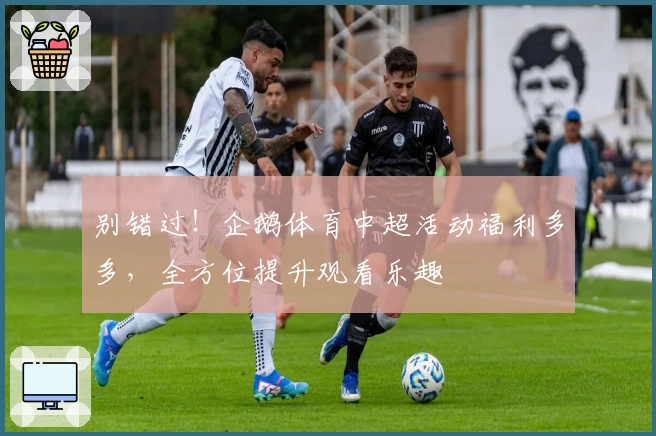 别错过！企鹅体育中超活动福利多多，全方位提升观看乐趣