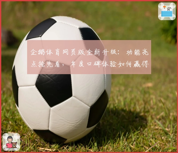企鹅体育网页版全新升级：功能亮点抢先看，年度口碑体验如何赢得用户心声