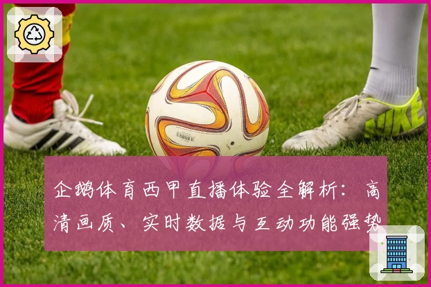 企鹅体育西甲直播体验全解析:高清画质、实时数据与互动功能强势来袭