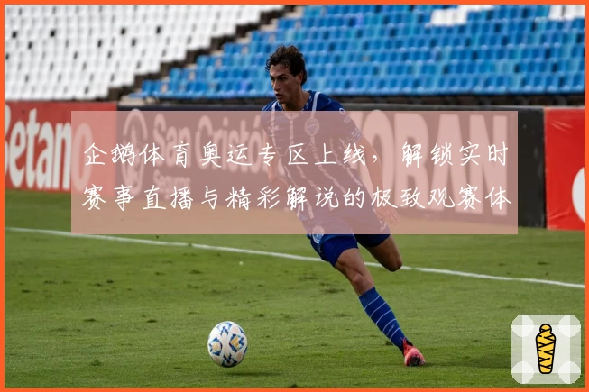 企鹅体育奥运专区上线，解锁实时赛事直播与精彩解说的极致观赛体验