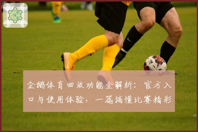企鹅体育回放功能全解析：官方入口与使用体验，一篇搞懂比赛精彩瞬间如何轻松回看