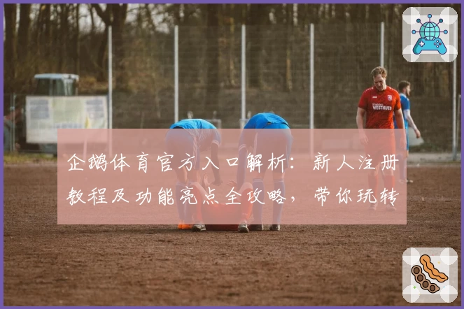 企鹅体育官方入口解析：新人注册教程及功能亮点全攻略，带你玩转2023全新版本
