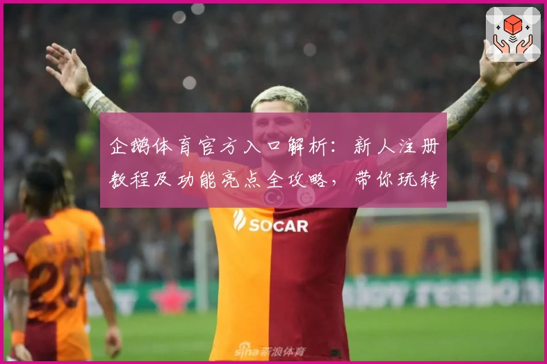企鹅体育官方入口解析：新人注册教程及功能亮点全攻略，带你玩转2023全新版本