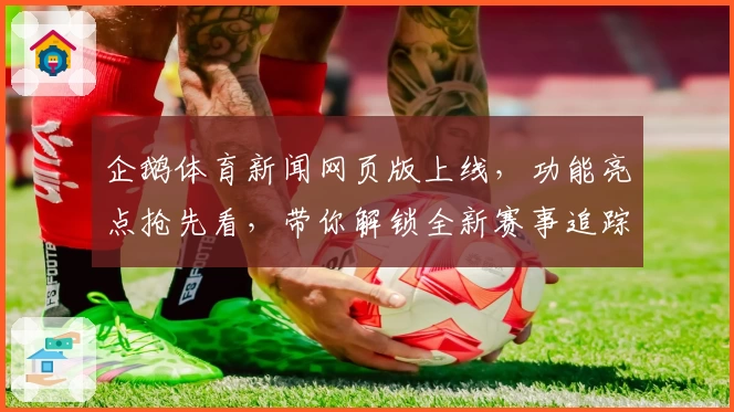 企鹅体育新闻网页版上线，功能亮点抢先看，带你解锁全新赛事追踪体验