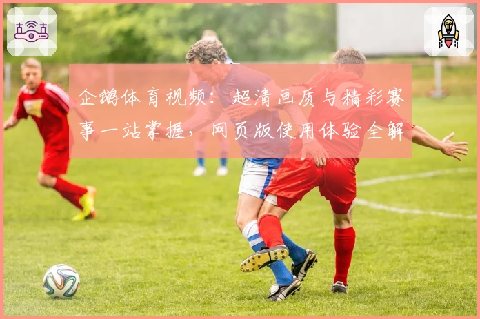 企鹅体育视频：超清画质与精彩赛事一站掌握，网页版使用体验全解锁