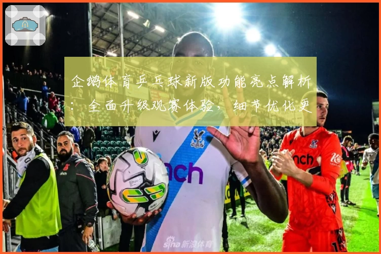 企鹅体育乒乓球新版功能亮点解析：全面升级观赛体验，细节优化更贴心