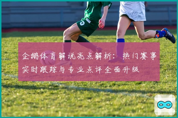 企鹅体育解说亮点解析：热门赛事实时跟踪与专业点评全面升级